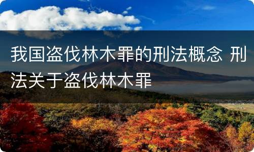 我国盗伐林木罪的刑法概念 刑法关于盗伐林木罪