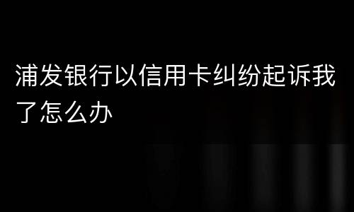 浦发银行以信用卡纠纷起诉我了怎么办