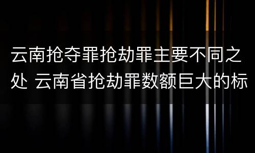 云南抢夺罪抢劫罪主要不同之处 云南省抢劫罪数额巨大的标准