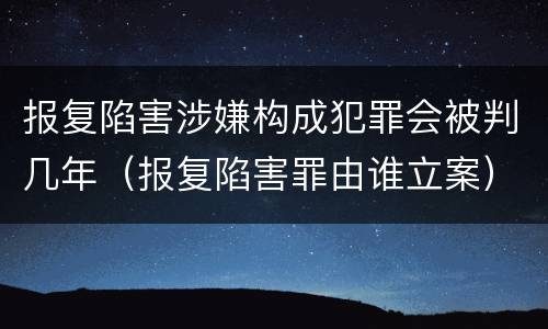 报复陷害涉嫌构成犯罪会被判几年（报复陷害罪由谁立案）
