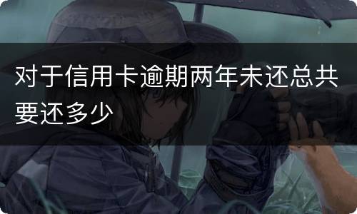 对于信用卡逾期两年未还总共要还多少