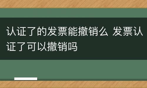 认证了的发票能撤销么 发票认证了可以撤销吗