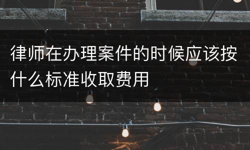 律师在办理案件的时候应该按什么标准收取费用