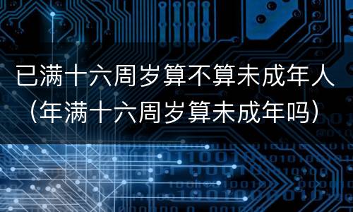 已满十六周岁算不算未成年人（年满十六周岁算未成年吗）