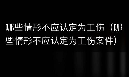 哪些情形不应认定为工伤（哪些情形不应认定为工伤案件）