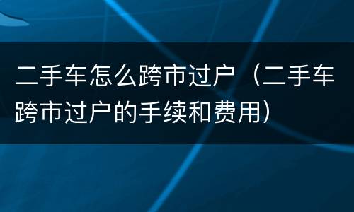 二手车怎么跨市过户（二手车跨市过户的手续和费用）