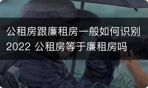 公租房跟廉租房一般如何识别2022 公租房等于廉租房吗