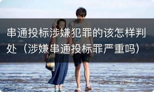 串通投标涉嫌犯罪的该怎样判处（涉嫌串通投标罪严重吗）