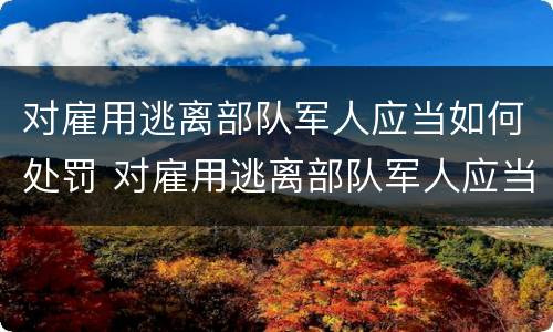 对雇用逃离部队军人应当如何处罚 对雇用逃离部队军人应当如何处罚