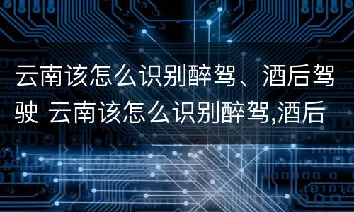 云南该怎么识别醉驾、酒后驾驶 云南该怎么识别醉驾,酒后驾驶人员