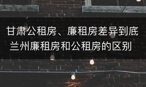 甘肃公租房、廉租房差异到底 兰州廉租房和公租房的区别