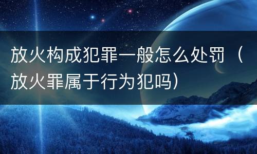 放火构成犯罪一般怎么处罚（放火罪属于行为犯吗）