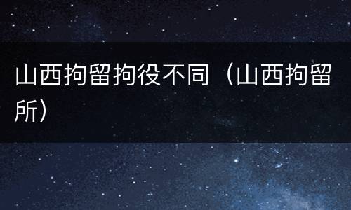 山西拘留拘役不同（山西拘留所）