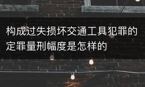 构成过失损坏交通工具犯罪的定罪量刑幅度是怎样的