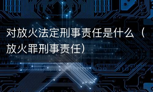 对放火法定刑事责任是什么（放火罪刑事责任）