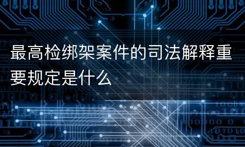 最高检绑架案件的司法解释重要规定是什么