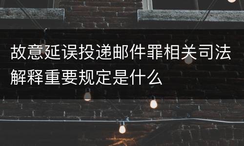 故意延误投递邮件罪相关司法解释重要规定是什么