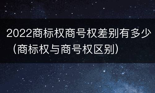 2022商标权商号权差别有多少（商标权与商号权区别）