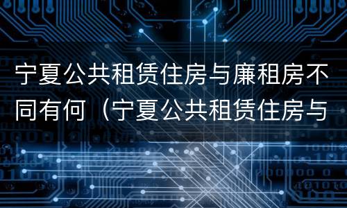 宁夏公共租赁住房与廉租房不同有何（宁夏公共租赁住房与廉租房不同有何影响）