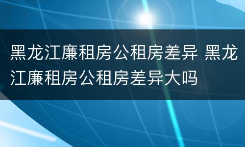 黑龙江廉租房公租房差异 黑龙江廉租房公租房差异大吗
