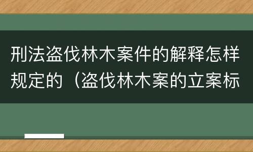 刑法盗伐林木案件的解释怎样规定的（盗伐林木案的立案标准及定罪与量刑）