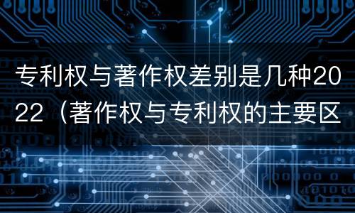 专利权与著作权差别是几种2022（著作权与专利权的主要区别）