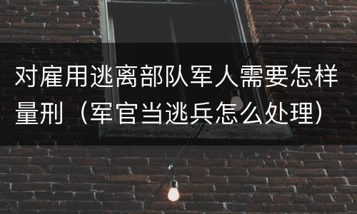 对雇用逃离部队军人需要怎样量刑（军官当逃兵怎么处理）