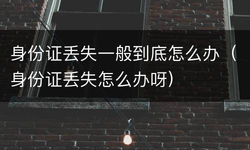 身份证丢失一般到底怎么办（身份证丢失怎么办呀）