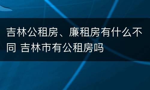 吉林公租房、廉租房有什么不同 吉林市有公租房吗