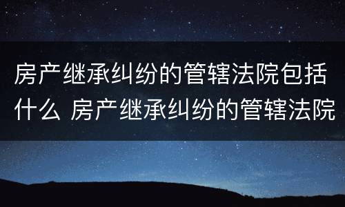 房产继承纠纷的管辖法院包括什么 房产继承纠纷的管辖法院包括什么案件