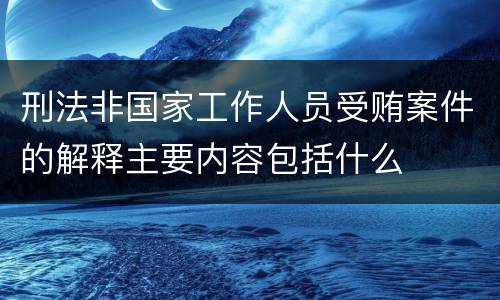 刑法非国家工作人员受贿案件的解释主要内容包括什么