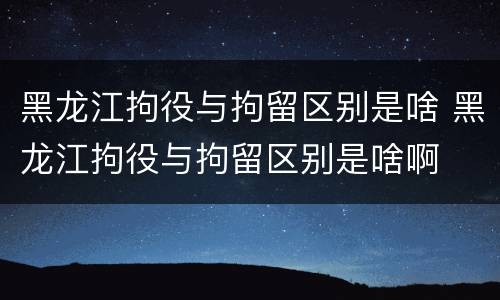黑龙江拘役与拘留区别是啥 黑龙江拘役与拘留区别是啥啊