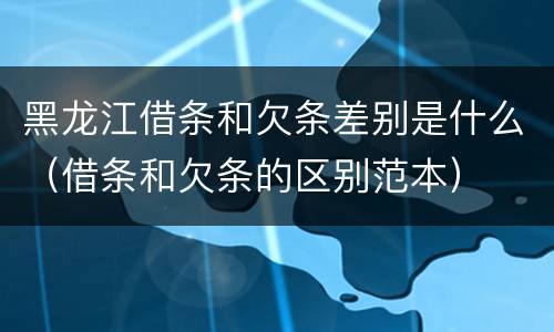 黑龙江借条和欠条差别是什么（借条和欠条的区别范本）