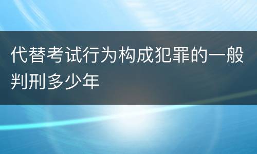代替考试行为构成犯罪的一般判刑多少年