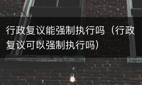行政复议能强制执行吗（行政复议可以强制执行吗）