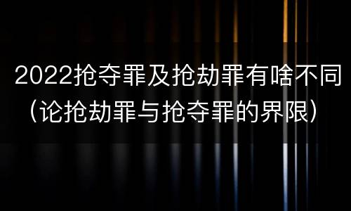 2022抢夺罪及抢劫罪有啥不同（论抢劫罪与抢夺罪的界限）