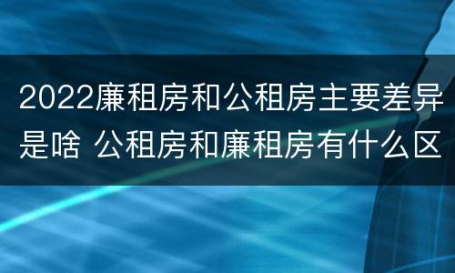 2022廉租房和公租房主要差异是啥 公租房和廉租房有什么区别?2019年的