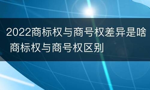 2022商标权与商号权差异是啥 商标权与商号权区别