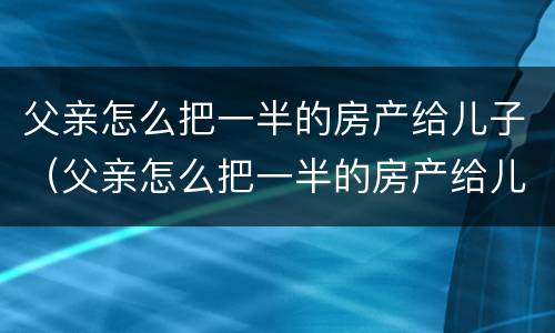 父亲怎么把一半的房产给儿子（父亲怎么把一半的房产给儿子继承）