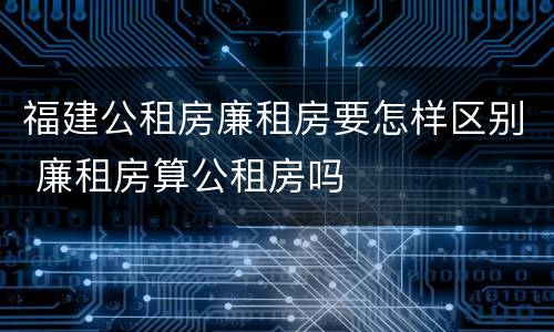 福建公租房廉租房要怎样区别 廉租房算公租房吗
