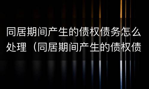 同居期间产生的债权债务怎么处理（同居期间产生的债权债务怎么处理呢）