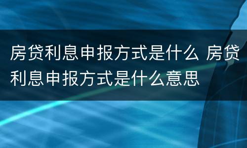 房贷利息申报方式是什么 房贷利息申报方式是什么意思