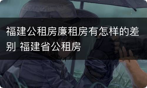 福建公租房廉租房有怎样的差别 福建省公租房