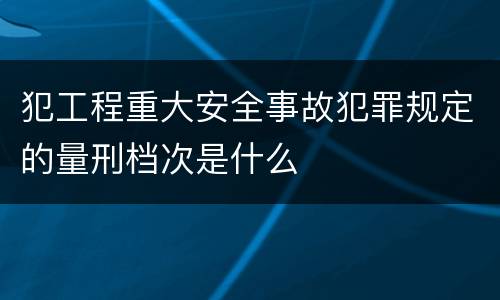 犯工程重大安全事故犯罪规定的量刑档次是什么