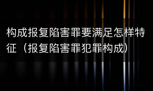 构成报复陷害罪要满足怎样特征（报复陷害罪犯罪构成）