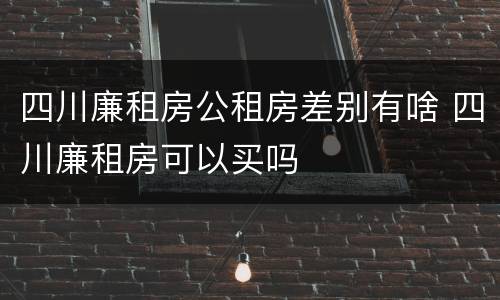 四川廉租房公租房差别有啥 四川廉租房可以买吗