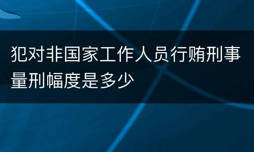 犯对非国家工作人员行贿刑事量刑幅度是多少