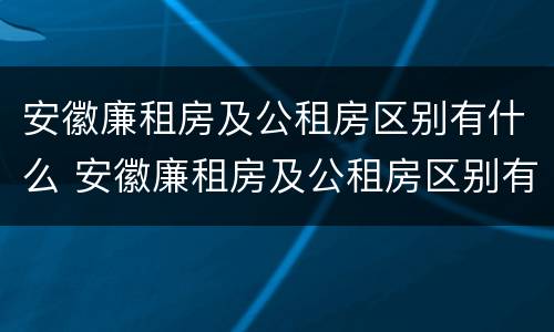 安徽廉租房及公租房区别有什么 安徽廉租房及公租房区别有什么不同