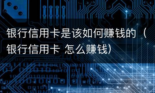 银行信用卡是该如何赚钱的（银行信用卡 怎么赚钱）