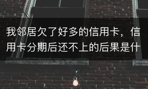 我邻居欠了好多的信用卡，信用卡分期后还不上的后果是什么的啊